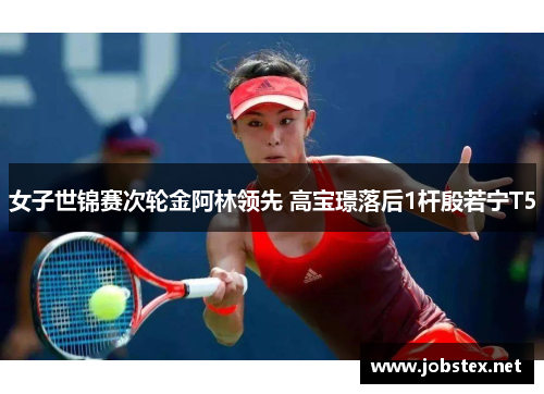 女子世锦赛次轮金阿林领先 高宝璟落后1杆殷若宁T5